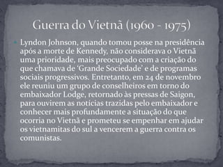 Lyndon Johnson, quando tomou posse na presidência após a morte de Kennedy, não considerava o Vietnã uma prioridade, mais preocupado com a criação do que chamava de ‘Grande Sociedade’ e de programas sociais progressivos. Entretanto, em 24 de novembro ele reuniu um grupo de conselheiros em torno do embaixador Lodge, retornado às pressas de Saigon, para ouvirem as notícias trazidas pelo embaixador e conhecer mais profundamente a situação do que ocorria no Vietnã e prometeu se empenhar em ajudar os vietnamitas do sul a vencerem a guerra contra os comunistas.Guerra do Vietnã (1960 - 1975)