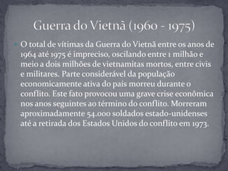 O total de vítimas da Guerra do Vietnã entre os anos de 1964 até 1975 é impreciso, oscilando entre 1 milhão e meio a dois milhões de vietnamitas mortos, entre civis e militares. Parte considerável da população economicamente ativa do país morreu durante o conflito. Este fato provocou uma grave crise econômica nos anos seguintes ao término do conflito. Morreram aproximadamente 54.000 soldados estado-unidenses até a retirada dos Estados Unidos do conflito em 1973.Guerra do Vietnã (1960 - 1975)