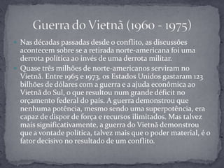 Nas décadas passadas desde o conflito, as discussões acontecem sobre se a retirada norte-americana foi uma derrota política ao invés de uma derrota militar.Quase três milhões de norte-americanos serviram no Vietnã. Entre 1965 e 1973, os Estados Unidos gastaram 123 bilhões de dólares com a guerra e a ajuda econômica ao Vietnã do Sul, o que resultou num grande déficit no orçamento federal do país. A guerra demonstrou que nenhuma potência, mesmo sendo uma superpotência, era capaz de dispor de força e recursos ilimitados. Mas talvez mais significativamente, a guerra do Vietnã demonstrou que a vontade política, talvez mais que o poder material, é o fator decisivo no resultado de um conflito.Guerra do Vietnã (1960 - 1975)