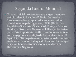 O marco inicial ocorreu no ano de 1939, quando o exército alemão invadiu a Polônia. De imediato formaram-se dois grupos : Aliados, constituído primeiramente pela Inglaterra, URSS (União das Repúblicas Socialistas Soviéticas), França e Estados Unidos, e Eixo, onde Alemanha, Itália e Japão faziam parte. Este importante conflito terminou somente no ano de 1945 com a rendição da Alemanha e Itália. O Japão foi o último país a assinar o tratado de rendição e ainda sofreu um forte ataque do Estados Unidos, que despejou bombas atômicas sobre as cidades de Hiroshima e Nagazaki. Segunda Guerra Mundial 