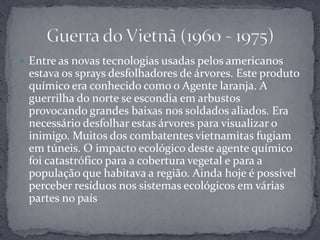 Entre as novas tecnologias usadas pelos americanos estava os sprays desfolhadores de árvores. Este produto químico era conhecido como o Agente laranja. A guerrilha do norte se escondia em arbustos provocando grandes baixas nos soldados aliados. Era necessário desfolhar estas árvores para visualizar o inimigo. Muitos dos combatentes vietnamitas fugiam em túneis. O impacto ecológico deste agente químico foi catastrófico para a cobertura vegetal e para a população que habitava a região. Ainda hoje é possível perceber resíduos nos sistemas ecológicos em várias partes no paísGuerra do Vietnã (1960 - 1975)