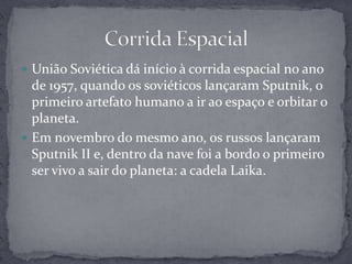União Soviética dá início à corrida espacial no ano de 1957, quando os soviéticos lançaram Sputnik, o primeiro artefato humano a ir ao espaço e orbitar o planeta.Em novembro do mesmo ano, os russos lançaram Sputnik II e, dentro da nave foi a bordo o primeiro ser vivo a sair do planeta: a cadela Laika.Corrida Espacial