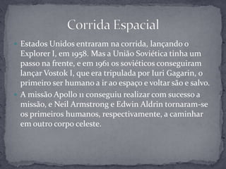Estados Unidos entraram na corrida, lançando o Explorer I, em 1958. Mas a União Soviética tinha um passo na frente, e em 1961 os soviéticos conseguiram lançar Vostok I, que era tripulada por IuriGagarin, o primeiro ser humano a ir ao espaço e voltar são e salvo.A missão Apollo 11 conseguiu realizar com sucesso a missão, e Neil Armstrong e Edwin Aldrin tornaram-se os primeiros humanos, respectivamente, a caminhar em outro corpo celeste.Corrida Espacial