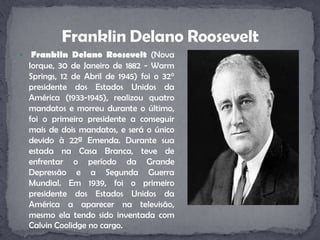Franklin Delano Roosevelt (Nova Iorque, 30 de Janeiro de 1882 - WarmSprings, 12 de Abril de 1945) foi o 32° presidente dos Estados Unidos da América (1933-1945), realizou quatro mandatos e morreu durante o último, foi o primeiro presidente a conseguir mais de dois mandatos, e será o único devido à 22ª Emenda. Durante sua estada na Casa Branca, teve de enfrentar o período da Grande Depressão e a Segunda Guerra Mundial. Em 1939, foi o primeiro presidente dos Estados Unidos da América a aparecer na televisão, mesmo ela tendo sido inventada com Calvin Coolidge no cargo.Franklin Delano Roosevelt
