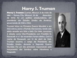 Harry S. Truman (Lamar, Missouri, 8 de maio de 1884 — Kansas City, Missouri, 26 de       dezembro de 1972) foi um político estadunidense, 33º presidente dos Estados Unidos da América, governando de 1945 a 1953.Truman lutou na Primeira Guerra Mundial e em 1922 entrou para o Partido Democrata, tendo sido eleito senador em 1934 e 1940. Em 1944, concorreu à eleição como Vice-Presidente com Franklin D. Roosevelt e a 7 de novembro foram eleitos. Com a morte de Roosevelt, em 12 de abril de 1945, Truman assumiu o cargo de Presidente dos Estados Unidos, durante a Segunda Guerra Mundial. Foi um dos principais responsáveis pelo lançamento das bombas sobre Hiroshima e Nagasaki.Harry S. Truman
