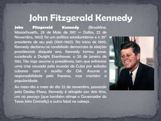 John Fitzgerald Kennedy (Brookline, Massachusetts, 29 de Maio de 1917 — Dallas, 22 de Novembro, 1963) foi um político estadunidense e o 35° presidente de seu país (1961–1963). No início de 1960, Kennedy declarou-se candidado democrata às eleições presidenciais daquele ano. Kennedy tomou posse, sucedendo a DwightEisenhower, a 20 de janeiro de 1961. Tão logo assume a presidência, tem que enfrentar uma crise causada pela invasão de Cuba por exilados cubanos com o auxílio da CIA. Assume a responsabilidade pelo fracasso, mas mantém a popularidade.Ao meio-dia e meia do dia 22 de novembro, passando pela Dealey Plaza, Kennedy é atingido por dois tiros, um no pescoço (que também atinge o Governador do Texas John Connally) e outro fatal na cabeça .John Fitzgerald Kennedy