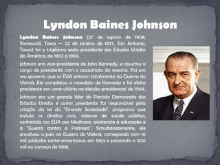 LyndonBaines Johnson (27 de agosto de 1908, Stonewall, Texas — 22 de janeiro de 1973, San Antonio, Texas) foi o trigésimo sexto presidente dos Estados Unidos da América, de 1963 a 1969.Johnson era vice-presidente de John Kennedy, e assumiu o cargo de presidente com o assassinato do mesmo. Foi em seu governo que os EUA entram totalmente na Guerra do Vietnã. Ele completou o mandato de Kennedy e foi eleito presidente em uma vitória na eleição presidencial de 1964.Johnson era um grande líder do Partido Democrata dos Estados Unidos e como presidente foi responsável pela criação da lei da "Grande Sociedade", programa que incluia os direitos civis, sistema de saúde pública, conhecido nos EUA por Medicare, assistencia à educação e a "Guerra contra a Pobreza". Simultaneamente, ele envolveu o país na Guerra do Vietnã, começando com 16 mil soldados norte-americanos em 1963 e passando a 500 mil no começo de 1968.LyndonBaines Johnson