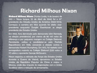 Richard Milhous Nixon (Yorba Linda, 9 de Janeiro de 1913 — Nova Iorque, 22 de Abril de 1994) foi o 37° presidente dos Estados Unidos da América (1969-1974). Começou a carreira em 1953 quando foi eleito vice-presidente enquanto DwightEisenhower se elegia presidente dos Estados Unidos.Em 1960, fora derrotado pelo democrata John Kennedy na eleição presidencial, por menos de 80 mil votos de diferença e por pequena margem no Colégio Eleitoral. Persistente, voltou a candidatar-se pelo Partido Republicano em 1968, vencendo a eleição contra o democrata Hubert Humphrey. Em 1972, foi reeleito com esmagadora maioria no Colégio Eleitoral (520 votos a 17) sobre o oponente George McGovern.Nixon negociou a retirada das forças dos Estados Unidos durante a Guerra do Vietnã, aproximou os Estados Unidos da República Popular da China e viajou a Moscou, onde deu impulso às negociações com a União Soviética sobre a redução de armamento.Richard Milhous Nixon