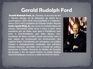 Gerald Rudolph Ford, Jr. (Omaha, 14 de Julho de 1913 — Rancho Mirage, 26 de dezembro de 2006) foi o quadragésimo (1973–1974) vice-presidente e o trigésimo-oitavo (1974–1977) presidente dos Estados Unidos. Nascido Leslie Lynch King, Jr., seu nome foi mudado depois da adoção. Permanece ainda como o único a servir como presidente sem ser eleito, quer para a Presidência, quer para a Vice-Presidência, pois SpiroAgnew, vice-presidente de Nixon, também havia renunciado junto a este, depois de comprovado seu envolvimento com negócios ilícitos. Considerado, em retrospecto, um político honesto e ideologicamente moderado, que enfrentou inflação crescente, descrédito com o mundo da política, promoveu os Direitos Humanos no âmbito do Conselho da Europa, o fim do regime branco na antiga Rodésia (atual Zimbábue) e concluiu a saída dos EUA do Vietnã.Gerald Rudolph Ford