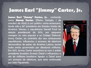 James Earl "Jimmy" Carter, Jr. , conhecido como Jimmy Carter, (Plains, Geórgia, 1 de outubro de 1924) é um político norte-americano, tendo sido o 39° presidente dos Estados Unidos da América. Venceu o republicano Gerald Ford na eleição presidencial de 1976, por pequena margem no voto popular e no Colégio Eleitoral. immy Carter, ao contrário dos seus antecessores republicanos, influenciou o processo de abertura democrática de países da América Latina, quase todos então governados por ditaduras militares. Em 1977, Jimmy Carter encontrou-se com o então presidente brasileiro Ernesto Geisel e influenciou a ala de militares brasileiros ligados a Geisel para um processo de abertura, que seria continuado por João Figueiredo.James Earl "Jimmy" Carter, Jr.