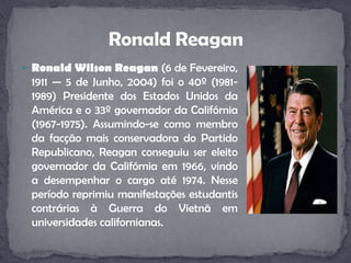 Ronald Wilson Reagan (6 de Fevereiro, 1911 — 5 de Junho, 2004) foi o 40º (1981-1989) Presidente dos Estados Unidos da América e o 33º governador da Califórnia (1967-1975). Assumindo-se como membro da facção mais conservadora do Partido Republicano, Reagan conseguiu ser eleito governador da Califórnia em 1966, vindo a desempenhar o cargo até 1974. Nesse período reprimiu manifestações estudantis contrárias à Guerra do Vietnã em universidades californianas. Ronald Reagan