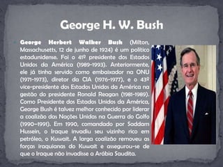 George Herbert Walker Bush (Milton, Massachusetts, 12 de junho de 1924) é um político estadunidense. Foi o 41º presidente dos Estados Unidos da América (1989-1993). Anteriormente, ele já tinha servido como embaixador na ONU (1971-1973), diretor da CIA (1976-1977), e o 43º vice-presidente dos Estados Unidos da América na gestão do presidente Ronald Reagan (1981-1989). Como Presidente dos Estados Unidos da América, George Bush é talvez melhor conhecido por liderar a coalizão das Nações Unidas na Guerra do Golfo (1990–1991). Em 1990, comandado por Saddam Hussein, o Iraque invadiu seu vizinho rico em petróleo, o Kuwait. A larga coalizão removeu as forças iraquianas do Kuwait e assegurou-se de que o Iraque não invadisse a Arábia Saudita.George H. W. Bush