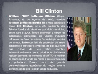 William "Bill" Jefferson Clinton (Hope, Arkansas, 19 de Agosto de 1946), nascido William Jefferson Blythe III e mais conhecido como Bill Clinton, foi o 42º presidente dos Estados Unidos da América, por dois mandatos, entre 1993 e 2001. Tendo assumido o cargo, as prioridades domésticas de Clinton incluíam reformas na área de educação, restringir vendas de armas, fortalecer leis de proteção ao meio ambiente e proteger o emprego de pais que têm que cuidar de seus filhos doentes. Internacionalmente, suas prioridades incluíram reduzir barreiras de comércio (NAFTA) e mediar os conflitos na Irlanda do Norte e entre israelenses e palestinos. Foram anos de grande desenvolvimento econômico da nação, com o déficit fiscal da era Reagan sendo reduzido.Bill Clinton