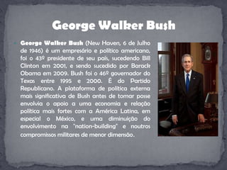 George Walker Bush (NewHaven, 6 de Julho de 1946) é um empresário e político americano, foi o 43º presidente de seu país, sucedendo Bill Clinton em 2001, e sendo sucedido por BarackObama em 2009. Bush foi o 46º governador do Texas entre 1995 e 2000. É do Partido Republicano. A plataforma de política externa mais significativa de Bush antes de tomar posse envolvia o apoio a uma economia e relação política mais fortes com a América Latina, em especial o México, e uma diminuição do envolvimento na "nation-building" e noutros compromissos militares de menor dimensão.George Walker Bush
