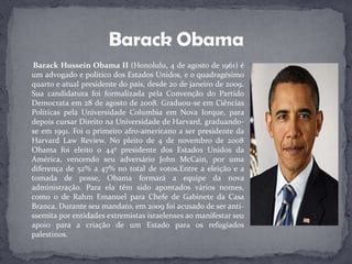 Barack Hussein Obama II (Honolulu, 4 de agosto de 1961) é um advogado e político dos Estados Unidos, e o quadragésimo quarto e atual presidente do país, desde 20 de janeiro de 2009. Sua candidatura foi formalizada pela Convenção do Partido Democrata em 28 de agosto de 2008. Graduou-se em Ciências Políticas pela Universidade Columbia em Nova Iorque, para depois cursar Direito na Universidade de Harvard, graduando-se em 1991. Foi o primeiro afro-americano a ser presidente da Harvard Law Review. No pleito de 4 de novembro de 2008 Obama foi eleito o 44º presidente dos Estados Unidos da América, vencendo seu adversário John McCain, por uma diferença de 52% a 47% no total de votos.Entre a eleição e a tomada de posse, Obama formará a equipe da nova administração. Para ela têm sido apontados vários nomes, como o de Rahm Emanuel para Chefe de Gabinete da Casa Branca. Durante seu mandato, em 2009 foi acusado de ser anti-ssemita por entidades extremistas israelenses ao manifestar seu apoio para a criação de um Estado para os refugiados palestinos.BarackObama