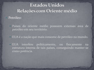 Petróleo:Países do oriente médio possuem extensas área de petróleo em seu território.EUA é a nação que mais consome de petróleo no mundo.EUA interfere politicamente, ou fisicamente na estrutura interna de tais países, conseguindo manter-se como potência.Estados UnidosRelações com Oriente médio