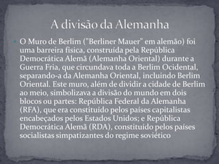 O Muro de Berlim ("Berliner Mauer" em alemão) foi uma barreira física, construída pela República Democrática Alemã (Alemanha Oriental) durante a Guerra Fria, que circundava toda a Berlim Ocidental, separando-a da Alemanha Oriental, incluindo Berlim Oriental. Este muro, além de dividir a cidade de Berlim ao meio, simbolizava a divisão do mundo em dois blocos ou partes: República Federal da Alemanha (RFA), que era constituído pelos países capitalistas encabeçados pelos Estados Unidos; e República Democrática Alemã (RDA), constituído pelos países socialistas simpatizantes do regime soviéticoA divisão da Alemanha 