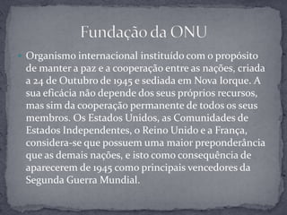 Organismo internacional instituído com o propósito de manter a paz e a cooperação entre as nações, criada a 24 de Outubro de 1945 e sediada em Nova Iorque. A sua eficácia não depende dos seus próprios recursos, mas sim da cooperação permanente de todos os seus membros. Os Estados Unidos, as Comunidades de Estados Independentes, o Reino Unido e a França, considera-se que possuem uma maior preponderância que as demais nações, e isto como consequência de aparecerem de 1945 como principais vencedores da Segunda Guerra Mundial.Fundação da ONU 