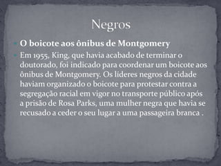 Martin Luther King um dos principais líderes do movimento americano pelos direitos civis e defensor da resistência não violenta contra a opressão racial. Lutou por um tratamento igualitário e contribuiu para a melhoria da situação da comunidade negra, mediante protestos pacíficos e discursos enérgicos sobre a necessidade do fim da desigualdade racial. Negros