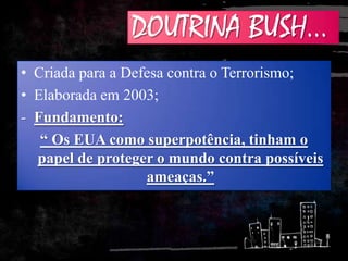 DOUTRINA BUSH...
• Criada para a Defesa contra o Terrorismo;
• Elaborada em 2003;
- Fundamento:
“ Os EUA como superpotência, tinham o
papel de proteger o mundo contra possíveis
ameaças.”
 