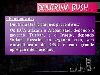DOUTRINA BUSH...
- Fundamento:
Doutrina Bush: ataques preventivos:
Os EUA atacam o Afeganistão, depondo o
governo Taleban, e o Iraque, depondo
Sadam Hussein, no segundo caso, sem
consentimento da ONU e com grande
oposição internacional.
 