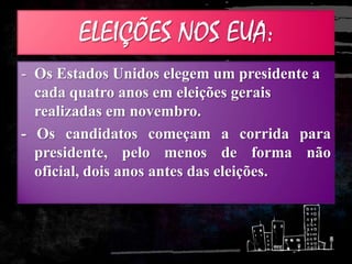 ELEIÇÕES NOS EUA:
- Os Estados Unidos elegem um presidente a
cada quatro anos em eleições gerais
realizadas em novembro.
- Os candidatos começam a corrida para
presidente, pelo menos de forma não
oficial, dois anos antes das eleições.
 