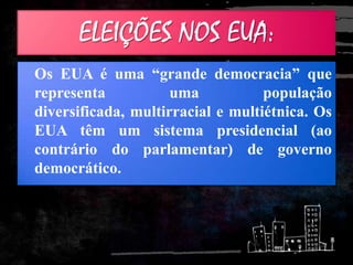 ELEIÇÕES NOS EUA:
Os EUA é uma “grande democracia” que
representa uma população
diversificada, multirracial e multiétnica. Os
EUA têm um sistema presidencial (ao
contrário do parlamentar) de governo
democrático.
 