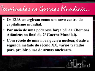 Terminadas as Guerras Mundiais...
• Os EUA emergiram como um novo centro do
capitalismo mundial.
• Por meio de uma poderosa força bélica. (Bombas
Atômicas no final da 2ª Guerra Mundial).
• Com receio de uma nova guerra nuclear, desde a
segunda metade do século XX, vários tratados
para proibir o uso de armas nucleares.
 