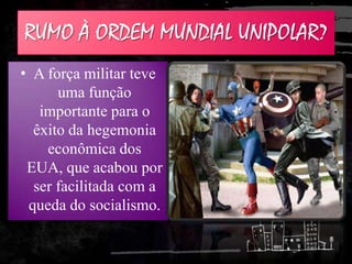 RUMO À ORDEM MUNDIAL UNIPOLAR?
• A força militar teve
uma função
importante para o
êxito da hegemonia
econômica dos
EUA, que acabou por
ser facilitada com a
queda do socialismo.
 