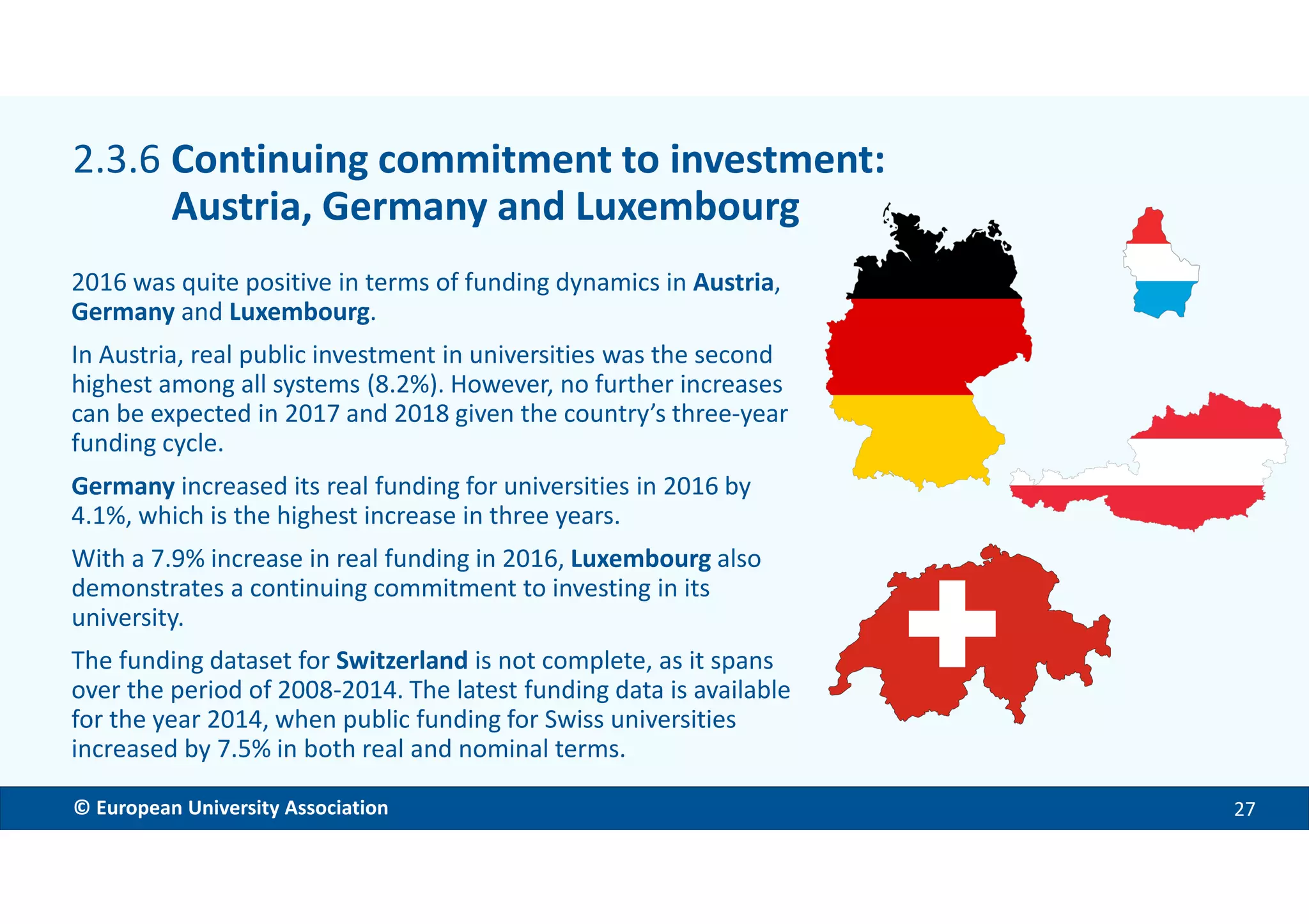 EMBARGOED VERSION 11 Dec. 2017© European University Association 27
2016 was quite positive in terms of funding dynamics in Austria,
Germany and Luxembourg.
In Austria, real public investment in universities was the second
highest among all systems (8.2%). However, no further increases
can be expected in 2017 and 2018 given the country’s three-year
funding cycle.
Germany increased its real funding for universities in 2016 by
4.1%, which is the highest increase in three years.
With a 7.9% increase in real funding in 2016, Luxembourg also
demonstrates a continuing commitment to investing in its
university.
The funding dataset for Switzerland is not complete, as it spans
over the period of 2008-2014. The latest funding data is available
for the year 2014, when public funding for Swiss universities
increased by 7.5% in both real and nominal terms.
2.3.6 Continuing commitment to investment:
Austria, Germany and Luxembourg
 