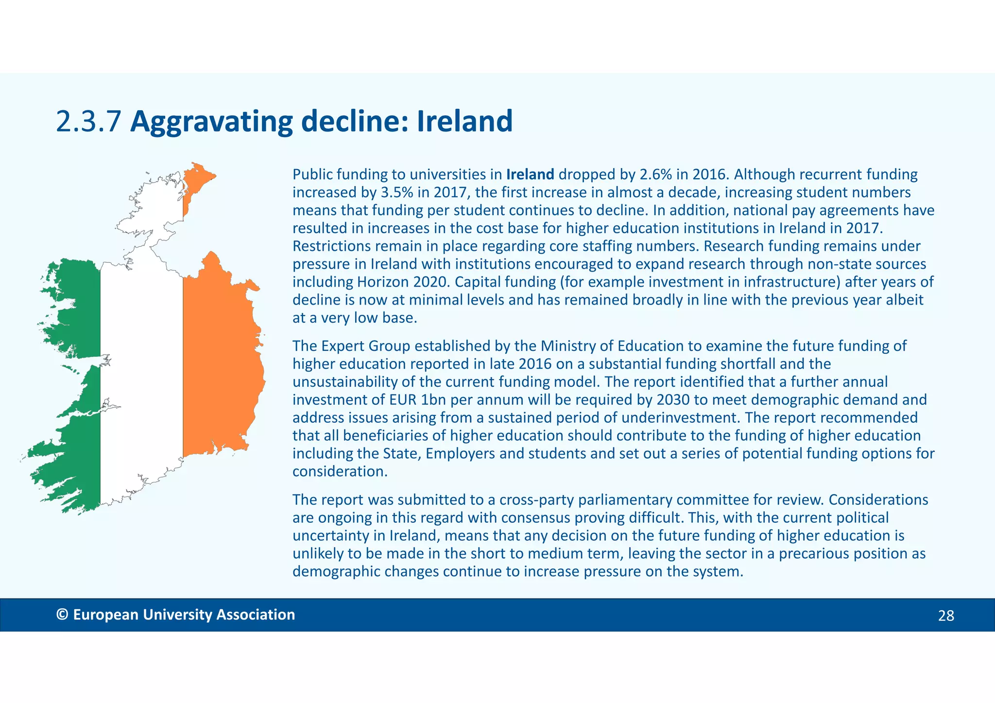 EMBARGOED VERSION 11 Dec. 2017© European University Association 28
Public funding to universities in Ireland dropped by 2.6% in 2016. Although recurrent funding
increased by 3.5% in 2017, the first increase in almost a decade, increasing student numbers
means that funding per student continues to decline. In addition, national pay agreements have
resulted in increases in the cost base for higher education institutions in Ireland in 2017.
Restrictions remain in place regarding core staffing numbers. Research funding remains under
pressure in Ireland with institutions encouraged to expand research through non-state sources
including Horizon 2020. Capital funding (for example investment in infrastructure) after years of
decline is now at minimal levels and has remained broadly in line with the previous year albeit
at a very low base.
The Expert Group established by the Ministry of Education to examine the future funding of
higher education reported in late 2016 on a substantial funding shortfall and the
unsustainability of the current funding model. The report identified that a further annual
investment of EUR 1bn per annum will be required by 2030 to meet demographic demand and
address issues arising from a sustained period of underinvestment. The report recommended
that all beneficiaries of higher education should contribute to the funding of higher education
including the State, Employers and students and set out a series of potential funding options for
consideration.
The report was submitted to a cross-party parliamentary committee for review. Considerations
are ongoing in this regard with consensus proving difficult. This, with the current political
uncertainty in Ireland, means that any decision on the future funding of higher education is
unlikely to be made in the short to medium term, leaving the sector in a precarious position as
demographic changes continue to increase pressure on the system.
2.3.7 Aggravating decline: Ireland
 