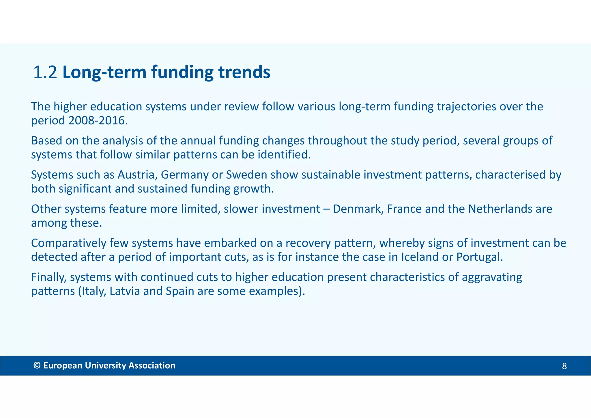 EMBARGOED VERSION 11 Dec. 2017© European University Association 8
The higher education systems under review follow various long-term funding trajectories over the
period 2008-2016.
Based on the analysis of the annual funding changes throughout the study period, several groups of
systems that follow similar patterns can be identified.
Systems such as Austria, Germany or Sweden show sustainable investment patterns, characterised by
both significant and sustained funding growth.
Other systems feature more limited, slower investment – Denmark, France and the Netherlands are
among these.
Comparatively few systems have embarked on a recovery pattern, whereby signs of investment can be
detected after a period of important cuts, as is for instance the case in Iceland or Portugal.
Finally, systems with continued cuts to higher education present characteristics of aggravating
patterns (Italy, Latvia and Spain are some examples).
1.2 Long-term funding trends
 
