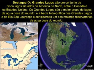 Destaque:Os Grandes Lagos são um conjunto de
cinco lagos situados na América do Norte, entre o Canadá e
os Estados Unidos. Os Grandes Lagos são o maior grupo de lagos
de água doce do mundo, e a bacia hidrográfica dos Grandes Lagos
e do Rio São Lourenço é considerado um dos maiores reservatórios
de água doce do mundo.
 