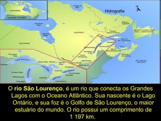 O rio São Lourenço, é um rio que conecta os Grandes
Lagos com o Oceano Atlântico. Sua nascente é o Lago
Ontário, e sua foz é o Golfo de São Lourenço, o maior
estuário do mundo. O rio possui um comprimento de
1 197 km.
Hidrografia
 
