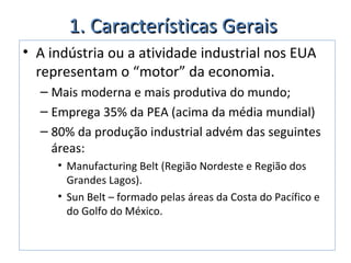 1. Características Gerais1. Características Gerais
• A indústria ou a atividade industrial nos EUA
representam o “motor” da economia.
– Mais moderna e mais produtiva do mundo;
– Emprega 35% da PEA (acima da média mundial)
– 80% da produção industrial advém das seguintes
áreas:
• Manufacturing Belt (Região Nordeste e Região dos
Grandes Lagos).
• Sun Belt – formado pelas áreas da Costa do Pacífico e
do Golfo do México.
 