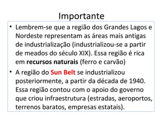 • Lembrem-se que a região dos Grandes Lagos e
Nordeste representam as áreas mais antigas
de industrialização (industrializou-se a partir
de meados do século XIX). Essa região é rica
em recursos naturais (ferro e carvão)
• A região do Sun Belt se industrializou
posteriormente, a partir da década de 1940.
Essa região contou com o apoio do governo
que criou infraestrutura (estradas, aeroportos,
terrenos baratos, empresas estatais).
Importante
 