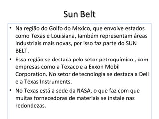 Sun BeltSun Belt
• Na região do Golfo do México, que envolve estados
como Texas e Louisiana, também representam áreas
industriais mais novas, por isso faz parte do SUN
BELT.
• Essa região se destaca pelo setor petroquímico , com
empresas como a Texaco e a Exxon Mobil
Corporation. No setor de tecnologia se destaca a Dell
e a Texas Instruments.
• No Texas está a sede da NASA, o que faz com que
muitas fornecedoras de materiais se instale nas
redondezas.
 