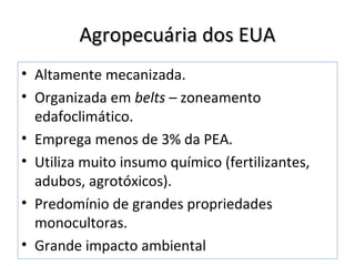 Agropecuária dos EUAAgropecuária dos EUA
• Altamente mecanizada.
• Organizada em belts – zoneamento
edafoclimático.
• Emprega menos de 3% da PEA.
• Utiliza muito insumo químico (fertilizantes,
adubos, agrotóxicos).
• Predomínio de grandes propriedades
monocultoras.
• Grande impacto ambiental
 