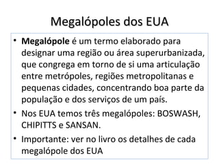 Megalópoles dos EUAMegalópoles dos EUA
• Megalópole é um termo elaborado para
designar uma região ou área superurbanizada,
que congrega em torno de si uma articulação
entre metrópoles, regiões metropolitanas e
pequenas cidades, concentrando boa parte da
população e dos serviços de um país.
• Nos EUA temos três megalópoles: BOSWASH,
CHIPITTS e SANSAN.
• Importante: ver no livro os detalhes de cada
megalópole dos EUA
 