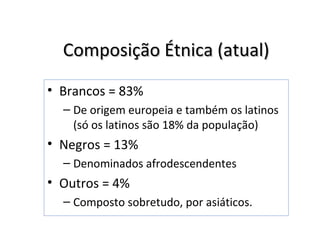 Composição Étnica (atual)Composição Étnica (atual)
• Brancos = 83%
– De origem europeia e também os latinos
(só os latinos são 18% da população)
• Negros = 13%
– Denominados afrodescendentes
• Outros = 4%
– Composto sobretudo, por asiáticos.
 