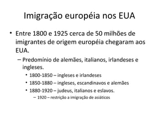 Imigração européia nos EUA
• Entre 1800 e 1925 cerca de 50 milhões de
imigrantes de origem européia chegaram aos
EUA.
– Predomínio de alemães, italianos, irlandeses e
ingleses.
• 1800-1850 – ingleses e irlandeses
• 1850-1880 – ingleses, escandinavos e alemães
• 1880-1920 – judeus, italianos e eslavos.
– 1920 – restrição a imigração de asiáticos
 