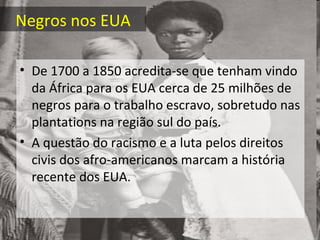 Negros nos EUA
• De 1700 a 1850 acredita-se que tenham vindo
da África para os EUA cerca de 25 milhões de
negros para o trabalho escravo, sobretudo nas
plantations na região sul do país.
• A questão do racismo e a luta pelos direitos
civis dos afro-americanos marcam a história
recente dos EUA.
 