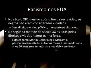 Racismo nos EUA
• No século XIX, mesmo após o fim da escravidão, os
negros não eram considerados cidadãos.
– Sem direito a ensino público, transporte público e etc...
• Na segunda metade do século XX as lutas pelos
direitos civis dos negros ganha força.
– Líderes como Martin Luther King e Malcom X
personificaram esta luta. Ambos forma assassinados nos
anos 60, mas suas trajetórias e luta deixaram frutos.
 
