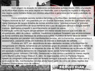 Com origem na atuação de veteranos confederados sulistas desde 1865, a fundação
da Ku-Klux-Klan ocorre dois anos depois em Neshville, com o objetivo de impedir a integração
dos negros como homens livres com direitos adquiridos e garantidos por lei após a abolição da
escravidão.
Como sociedade secreta racista e terrorista, a Ku-Klux-Klan, também conhecida como
"Império Invisível do Sul", era presidida por um Grande Sacerdote, abaixo do qual existia uma
rígida hierarquia de cargos dotados de nomes sinistros como "grandes ciclopes" e "grandes
titãs". O traço característico de seus membros era o uso de capuzes cônicos e longos mantos
brancos, destinados a impedir o reconhecimento de quem os usava.
A intimação contra os negros atingia também em menor escala brancos que com eles se
simpatizavam, além de judeus, católicos, hispânicos e qualquer forasteiro que se posicionasse
de forma contrária aos interesses da aristocracia sulista. A prática de terror dava-se desde
desfiles seguidos por paradas com manifestações racistas, até linchamentos, espancamentos e
assassinatos, passando ainda por incêndios de imóveis e destruição de colheita.
Proibida em 1877, em decorrência de seus atentados racistas, a Ku-Klux-Klan foi
reorganizada em Atlanta, tornando-se um numeroso grupo de pressão com cerca de 1 milhão de
membros em 1922. Decadente às vésperas da crise de 1929, fortaleceu-se na década de 1960
em oposição à política democrata de integração racial, sendo fortemente combatida pelo
presidente Lyndon Johnson (1963-69). Destaca-se na luta contra o racismo os líderes negros
como Martim Luther King e Malcom X, além de organizações como os Panteras Negras.
Apesar do congresso norte-americano ter tentado extinguir a atuação da Ku-Klux-Klan com a
aprovação de leis, manifestações racistas ainda fazem parte da rotina de várias regiões dos
Estados Unidos nesse início de milênio.
 