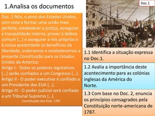 Doc.1
 1.Analisa os documentos
Doc. 2 Nós, o povo dos Estados Unidos,
com vista a formar uma união mais
perfeita, estabelecer a justiça, assegurar
a tranquilidade interna, prover à defesa
comum […] e assegurar a nós próprios e
à nossa posteridade os benefícios da
liberdade, ordenamos e estabelecemos a        1.1 Identifica a situação expressa
presente Constituição para os Estados         no Doc.1.
Unidos da América:
Artigo I - Todos os poderes legislativos      1.2 Avalia a importância deste
[…] serão confiados a um Congresso […].       acontecimento para as colónias
Artigo II - O poder executivo é confiado a    inglesas da América do
um Presidente dos EUA […].                    Norte.
Artigo III - O poder judicial será confiado
a um Tribunal Supremo […].
                                              1.3 Com base no Doc. 2, enuncia
           Constituição dos EUA, 1787         os princípios consagrados pela
                                              Constituição norte-americana de
                                              1787.
 