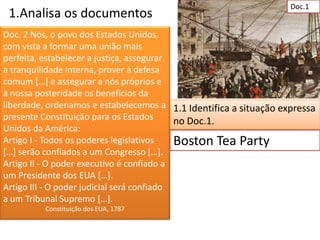 Doc.1
 1.Analisa os documentos
Doc. 2 Nós, o povo dos Estados Unidos,
com vista a formar uma união mais
perfeita, estabelecer a justiça, assegurar
a tranquilidade interna, prover à defesa
comum […] e assegurar a nós próprios e
à nossa posteridade os benefícios da
liberdade, ordenamos e estabelecemos a 1.1 Identifica a situação expressa
presente Constituição para os Estados       no Doc.1.
Unidos da América:
Artigo I - Todos os poderes legislativos    Boston Tea Party
[…] serão confiados a um Congresso […].
Artigo II - O poder executivo é confiado a
um Presidente dos EUA […].
Artigo III - O poder judicial será confiado
a um Tribunal Supremo […].
         Constituição dos EUA, 1787
 