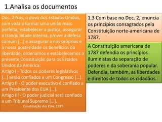 1.Analisa os documentos
Doc. 2 Nós, o povo dos Estados Unidos,        1.3 Com base no Doc. 2, enuncia
com vista a formar uma união mais             os princípios consagrados pela
perfeita, estabelecer a justiça, assegurar    Constituição norte-americana de
a tranquilidade interna, prover à defesa      1787.
comum […] e assegurar a nós próprios e
à nossa posteridade os benefícios da          A Constituição americana de
liberdade, ordenamos e estabelecemos a        1787 defendia os princípios
presente Constituição para os Estados         iluministas da separação de
Unidos da América:                            poderes e da soberania popular.
Artigo I - Todos os poderes legislativos      Defendia, também, as liberdades
[…] serão confiados a um Congresso […].       e direitos de todos os cidadãos.
Artigo II - O poder executivo é confiado a
um Presidente dos EUA […].
Artigo III - O poder judicial será confiado
a um Tribunal Supremo […].
           Constituição dos EUA, 1787
 