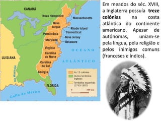 Em meados do séc. XVIII,
a Inglaterra possuía treze
colónias      na       costa
atlântica do continente
americano. Apesar de
autónomas,        uniam-se
pela língua, pela religião e
pelos inimigos comuns
(franceses e índios).
 