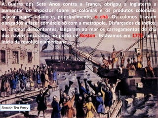 A Guerra dos Sete Anos contra a França, obrigou a Inglaterra a
aumentar os impostos sobre as colónias e os produtos coloniais:
açúcar, papel selado e, principalmente, o chá. Os colonos ficavam
obrigados a fazer comércio só com a metrópole. Disfarçados de índios,
os colonos descontentes, lançaram ao mar os carregamentos de chá
dos navios ancorados no porto de Boston. Estávamos em 1773, foi o
início da revolução americana.




Boston Tea Party
 