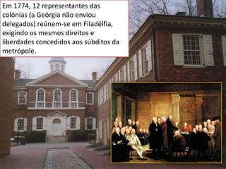 Em 1774, 12 representantes das
colónias (a Geórgia não enviou
delegados) reúnem-se em Filadélfia,
exigindo os mesmos direitos e
liberdades concedidos aos súbditos da
metrópole.
 